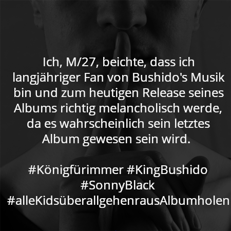 Ich, M/27, beichte, dass ich langjähriger Fan von Bushido's Musik bin und zum heutigen Release seines Albums richtig melancholisch werde, da es wahrscheinlich sein letztes Album gewesen sein wird. 

#Königfürimmer #KingBushido #SonnyBlack #alleKidsüberallgehenrausAlbumholen