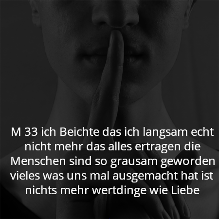 M 33 ich Beichte das ich langsam echt nicht mehr das alles ertragen die Menschen sind so grausam geworden vieles was uns mal ausgemacht hat ist nichts mehr wertdinge wie Liebe