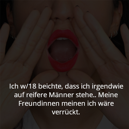 Ich w/18 beichte, dass ich irgendwie auf reifere Männer stehe.. Meine Freundinnen meinen ich wäre verrückt.
