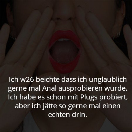 Ich w26 beichte dass ich unglaublich gerne mal Anal ausprobieren würde. Ich habe es schon mit Plugs probiert, aber ich jätte so gerne mal einen echten drin.