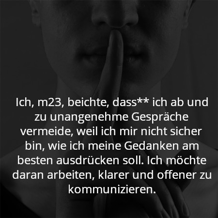 Ich, m23, beichte, dass** ich ab und zu unangenehme Gespräche vermeide, weil ich mir nicht sicher bin, wie ich meine Gedanken am besten ausdrücken soll. Ich möchte daran arbeiten, klarer und offener zu kommunizieren.