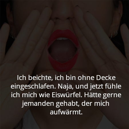 Ich beichte, ich bin ohne Decke eingeschlafen. Naja, und jetzt fühle ich mich wie Eiswürfel. Hätte gerne jemanden gehabt, der mich aufwärmt.
