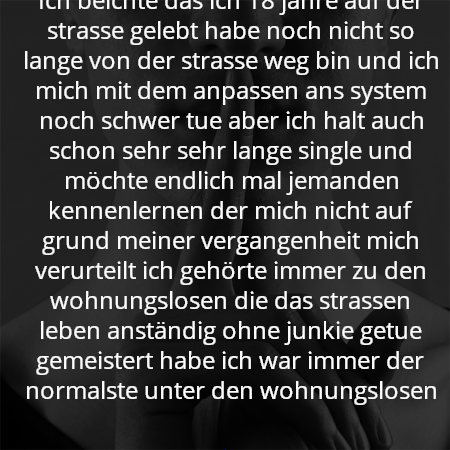 Ich beichte das ich 18 jahre auf der strasse gelebt habe noch nicht so lange von der strasse weg bin und ich mich mit dem anpassen ans system noch schwer tue aber ich halt auch schon sehr sehr lange single und möchte endlich mal jemanden kennenlernen der mich nicht auf grund meiner vergangenheit mich verurteilt ich gehörte immer zu den wohnungslosen die das strassen leben anständig ohne junkie getue gemeistert habe ich war immer der normalste unter den wohnungslosen
