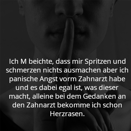 Ich M beichte, dass mir Spritzen und schmerzen nichts ausmachen aber ich panische Angst vorm Zahnarzt habe und es dabei egal ist, was dieser macht, alleine bei dem Gedanken an den Zahnarzt bekomme ich schon Herzrasen.