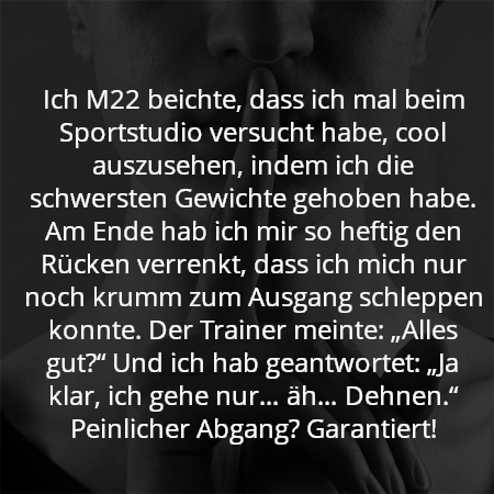 Ich M22 beichte, dass ich mal beim Sportstudio versucht habe, cool auszusehen, indem ich die schwersten Gewichte gehoben habe. Am Ende hab ich mir so heftig den Rücken verrenkt, dass ich mich nur noch krumm zum Ausgang schleppen konnte. Der Trainer meinte: „Alles gut?“ Und ich hab geantwortet: „Ja klar, ich gehe nur… äh… Dehnen.“ Peinlicher Abgang? Garantiert!