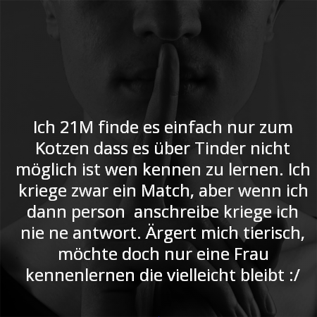 Ich 21M finde es einfach nur zum Kotzen das es über Tinder nicht möglich ist wenn kennen zu lernen. Ich kriege zwar ein Match aber wenn ich den wen anschreibe kriege ich nie ne antwort. Ärgert mich tierisch, möchte doch nur eine Frau kennenlernen die vielleicht bleibt.