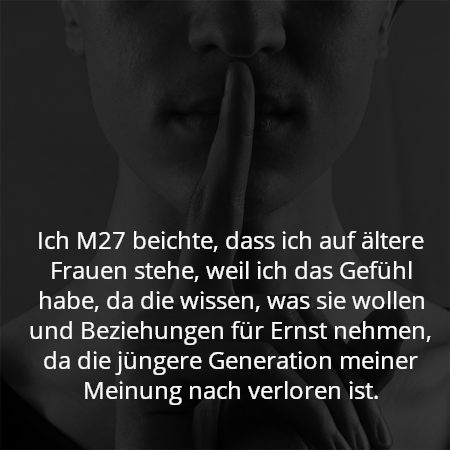 Ich M27 beichte, dass ich auf ältere Frauen stehe, weil ich das Gefühl habe, da die wissen, was sie wollen und Beziehungen für Ernst nehmen, da die jüngere Generation meiner Meinung nach verloren ist.