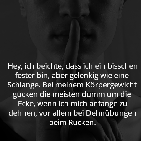 Hey, ich beichte, dass ich ein bisschen fester bin, aber gelenkig wie eine Schlange. Bei meinem Körpergewicht gucken die meisten dumm um die Ecke, wenn ich mich anfange zu dehnen, vor allem bei Dehnübungen beim Rücken.