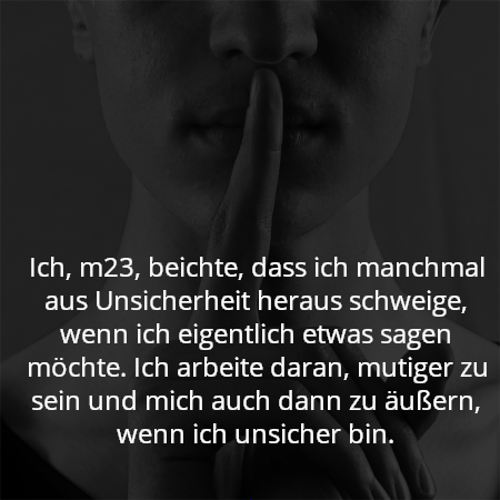 Ich, m23, beichte, dass ich manchmal aus Unsicherheit heraus schweige, wenn ich eigentlich etwas sagen möchte. Ich arbeite daran, mutiger zu sein und mich auch dann zu äußern, wenn ich unsicher bin.