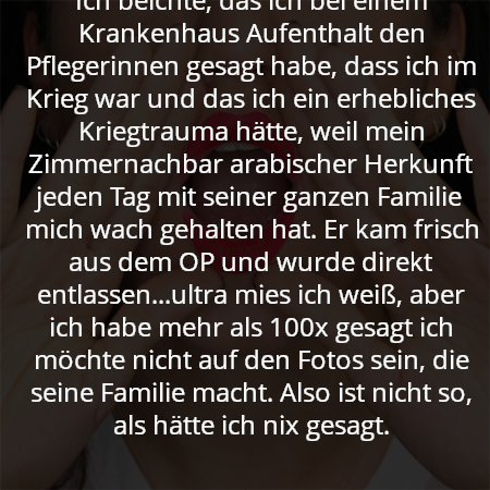 Ich beichte, das ich bei einem Krankenhaus Aufenthalt den Pflegerinnen gesagt habe, dass ich im Krieg war und das ich ein erhebliches Kriegtrauma hätte, weil mein Zimmernachbar arabischer Herkunft jeden Tag mit seiner ganzen Familie mich wach gehalten hat. Er kam frisch aus dem OP und wurde direkt entlassen...ultra mies ich weiß, aber ich habe mehr als 100x gesagt ich möchte nicht auf den Fotos sein, die seine Familie macht. Also ist nicht so, als hätte ich nix gesagt.