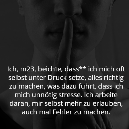 Ich, m23, beichte, dass** ich mich oft selbst unter Druck setze, alles richtig zu machen, was dazu führt, dass ich mich unnötig stresse. Ich arbeite daran, mir selbst mehr zu erlauben, auch mal Fehler zu machen.