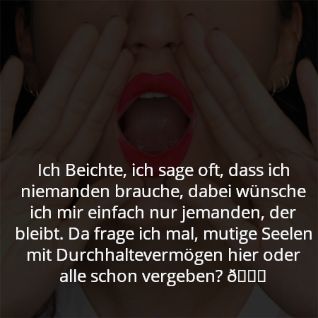 Ich Beichte, ich sage oft, dass ich niemanden brauche, dabei wünsche ich mir einfach nur jemanden, der bleibt. Da frage ich mal, mutige Seelen mit Durchhaltevermögen hier oder alle schon vergeben? 😏