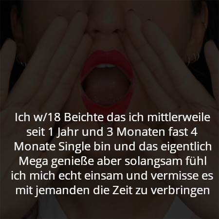 Ich w/18 Beichte das ich mittlerweile seit 1 Jahr und 3 Monaten fast 4 Monate Single bin und das eigentlich Mega genieße aber solangsam fühl ich mich echt einsam und vermisse es mit jemanden die Zeit zu verbringen