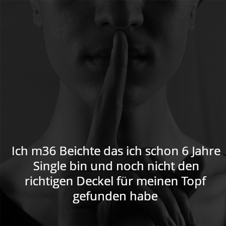 Ich m36 Beichte das ich schon 6 Jahre Single bin und noch nicht den richtigen Deckel für meinen Topf gefunden habe