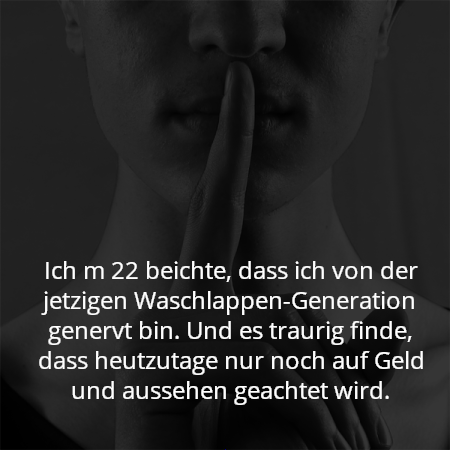 Ich m 22 beichte, dass ich von der jetzigen Waschlappen-Generation genervt bin. Und es traurig finde, dass heutzutage nur noch auf Geld und aussehen geachtet wird.