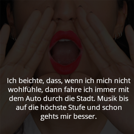 Ich beichte, dass, wenn ich mich nicht wohlfühle, dann fahre ich immer mit dem Auto durch die Stadt. Musik bis auf die höchste Stufe und schon gehts mir besser.