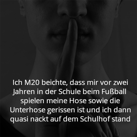 Ich M20 beichte, dass mir vor zwei Jahren in der Schule beim Fußball spielen meine Hose sowie die Unterhose gerissen ist und ich dann quasi nackt auf dem Schulhof stand