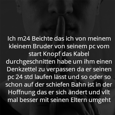 Ich m24 Beichte das ich von meinem kleinem Bruder von seinem pc vom start Knopf das Kabel durchgeschnitten habe um ihm einen Denkzettel zu verpassen da er seinen pc 24 std laufen lässt und so oder so schon auf der schiefen Bahn ist in der Hoffnung das er sich ändert und vllt mal besser mit seinen Eltern umgeht