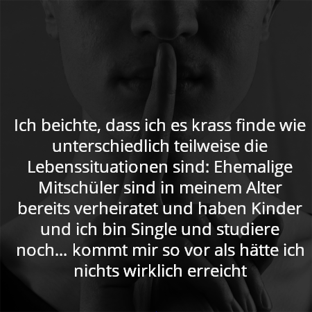 Ich beichte, dass ich es krass finde wie unterschiedlich teilweise die Lebenssituationen sind: Ehemalige Mitschüler sind in meinem Alter bereits verheiratet und haben Kinder und ich bin Single und studiere noch… kommt mir so vor als hätte ich nichts wirklich erreicht