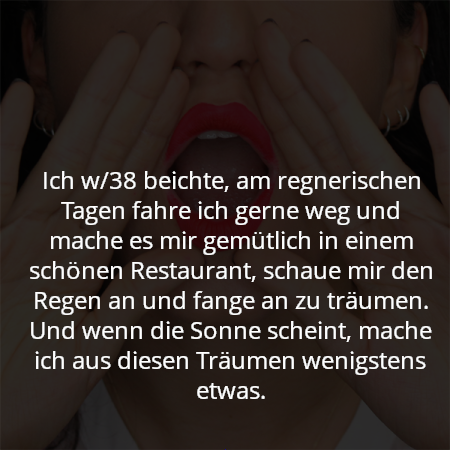 Ich w/38 beichte, am regnerischen Tagen fahre ich gerne weg und mache es mir gemütlich in einem schönen Restaurant, schaue mir den Regen an und fange an zu träumen. Und wenn die Sonne scheint, mache ich aus diesen Träumen wenigstens etwas.