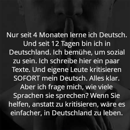 Nur seit 4 Monaten lerne ich Deutsch. Und seit 12 Tagen bin ich in Deutschland. Ich bemühe, um sozial zu sein. Ich schreibe hier ein paar Texte. Und eigene Leute kritisieren SOFORT mein Deutsch. Alles klar. Aber ich frage mich, wie viele Sprachen sie sprechen? Wenn Sie helfen, anstatt zu kritisieren, wäre es einfacher, in Deutschland zu leben.