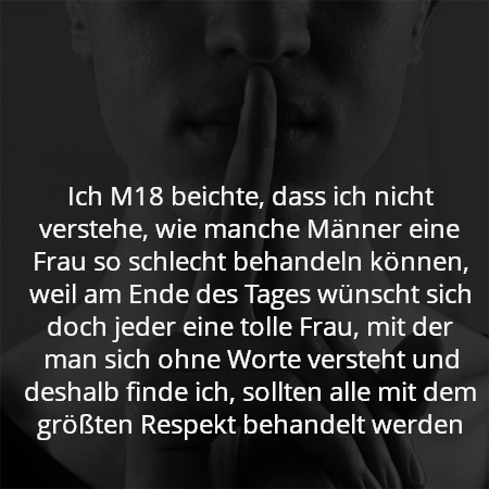 Ich M18 beichte, dass ich nicht verstehe, wie manche Männer eine Frau so schlecht behandeln können, weil am Ende des Tages wünscht sich doch jeder eine tolle Frau, mit der man sich ohne Worte versteht und deshalb finde ich, sollten alle mit dem größten Respekt behandelt werden