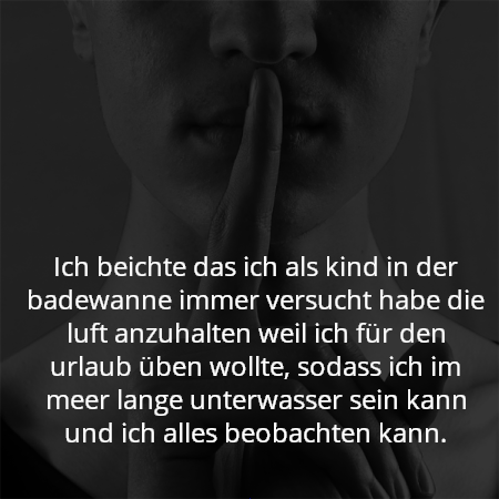 Ich beichte das ich als kind in der badewanne immer versucht habe die luft anzuhalten weil ich für den urlaub üben wollte, sodass ich im meer lange unterwasser sein kann und ich alles beobachten kann.
