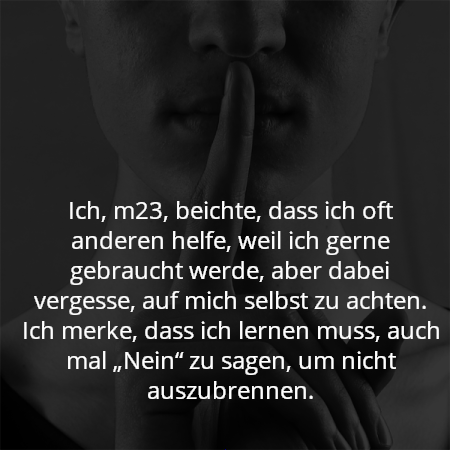 Ich, m23, beichte, dass ich oft anderen helfe, weil ich gerne gebraucht werde, aber dabei vergesse, auf mich selbst zu achten. Ich merke, dass ich lernen muss, auch mal „Nein“ zu sagen, um nicht auszubrennen.