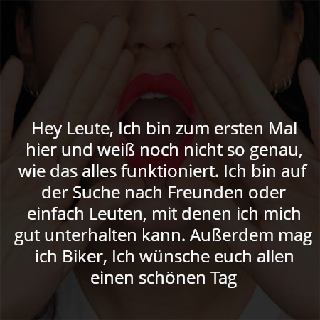 Hey Leute, Ich bin zum ersten Mal hier und weiß noch nicht so genau, wie das alles funktioniert. Ich bin auf der Suche nach Freunden oder einfach Leuten, mit denen ich mich gut unterhalten kann. Außerdem mag ich Biker, Ich wünsche euch allen einen schönen Tag