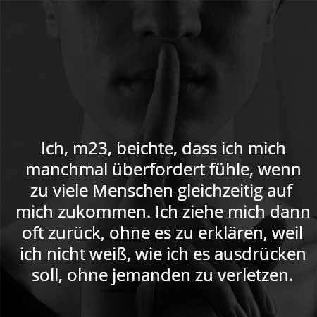 Ich, m23, beichte, dass ich mich manchmal überfordert fühle, wenn zu viele Menschen gleichzeitig auf mich zukommen. Ich ziehe mich dann oft zurück, ohne es zu erklären, weil ich nicht weiß, wie ich es ausdrücken soll, ohne jemanden zu verletzen.