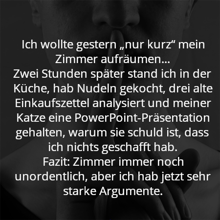 Ich wollte gestern „nur kurz“ mein Zimmer aufräumen…
Zwei Stunden später stand ich in der Küche, hab Nudeln gekocht, drei alte Einkaufszettel analysiert und meiner Katze eine PowerPoint-Präsentation gehalten, warum sie schuld ist, dass ich nichts geschafft hab.
Fazit: Zimmer immer noch unordentlich, aber ich hab jetzt sehr starke Argumente.