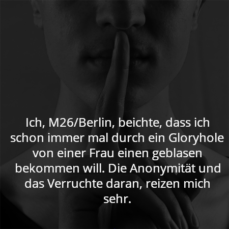 Ich, M26/Berlin, beichte, dass ich schon immer mal durch ein Gloryhole von einer Frau einen geblasen bekommen will. Die Anonymität und das Verruchte daran, reizen mich sehr.