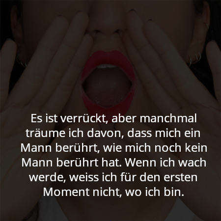 Es ist verrückt, aber manchmal träume ich davon, dass mich ein Mann berührt, wie mich noch kein Mann berührt hat. Wenn ich wach werde, weiss ich für den ersten Moment nicht, wo ich bin.