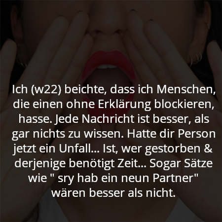 Ich (w22) beichte, dass ich Menschen, die einen ohne Erklärung blockieren, hasse. Jede Nachricht ist besser, als gar nichts zu wissen. Hatte dir Person jetzt ein Unfall... Ist, wer gestorben & derjenige benötigt Zeit... Sogar Sätze wie " sry hab ein neun Partner" wären besser als nicht.