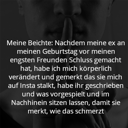 Meine Beichte: Nachdem meine ex an meinen Geburtstag vor meinen engsten Freunden Schluss gemacht hat, habe ich mich körperlich verändert und gemerkt das sie mich auf Insta stalkt, habe ihr geschrieben und was vorgespielt und im Nachhinein sitzen lassen, damit sie merkt, wie das schmerzt