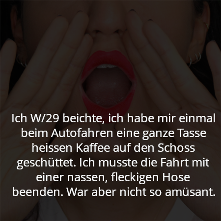 Ich W/29 beichte, ich habe mir einmal beim Autofahren eine ganze Tasse heissen Kaffee auf den Schoss geschüttet. Ich musste die Fahrt mit einer nassen, fleckigen Hose beenden. War aber nicht so amüsant.