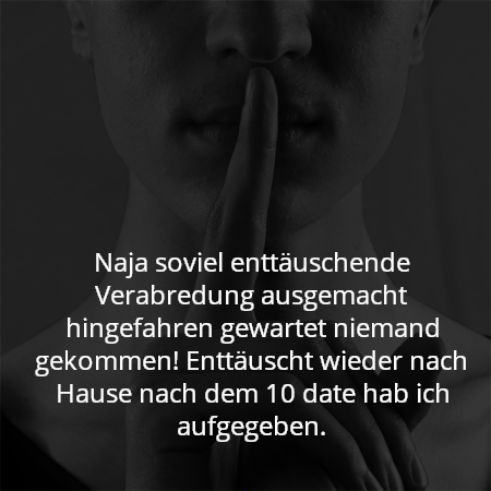 Naja soviel enttäuschende Verabredung ausgemacht hingefahren gewartet niemand gekommen! Enttäuscht wieder nach Hause nach dem 10 date hab ich aufgegeben.