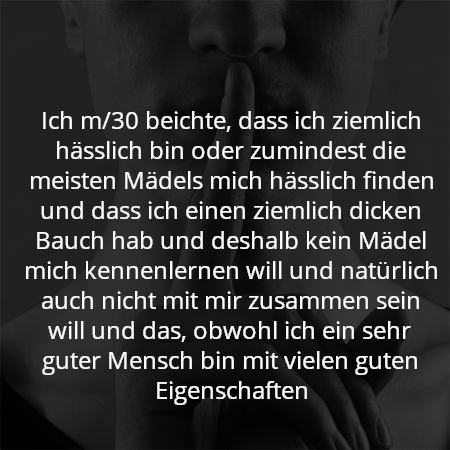 Ich m/30 beichte, dass ich ziemlich hässlich bin oder zumindest die meisten Mädels mich hässlich finden und dass ich einen ziemlich dicken Bauch hab und deshalb kein Mädel mich kennenlernen will und natürlich auch nicht mit mir zusammen sein will und das, obwohl ich ein sehr guter Mensch bin mit vielen guten Eigenschaften