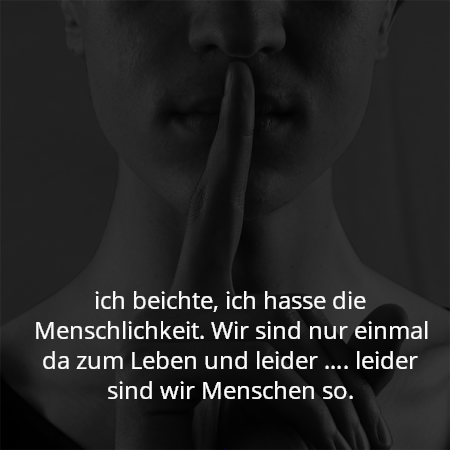 ich beichte, ich hasse die Menschlichkeit. Wir sind nur einmal da zum Leben und leider …. leider sind wir Menschen so.