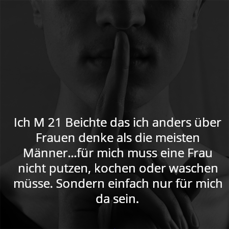 Ich M 21 Beichte das ich anders über Frauen denke als die meisten Männer...für mich muss eine Frau nicht putzen, kochen oder waschen müsse. Sondern einfach nur für mich da sein.