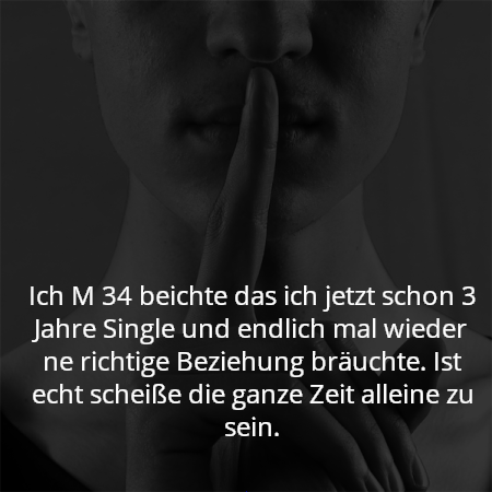 Ich M 34 beichte das ich jetzt schon 3 Jahre Single und endlich mal wieder ne richtige Beziehung bräuchte. Ist echt scheiße die ganze Zeit alleine zu sein.