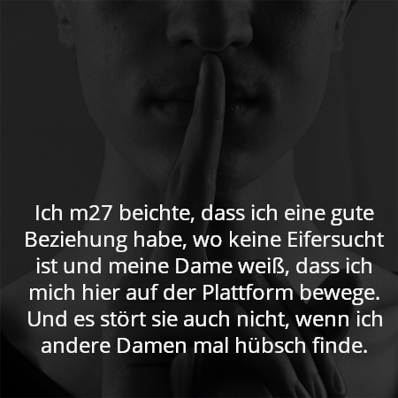 Ich m27 beichte, dass ich eine gute Beziehung habe, wo keine Eifersucht ist und meine Dame weiß, dass ich mich hier auf der Plattform bewege. Und es stört sie auch nicht, wenn ich andere Damen mal hübsch finde.