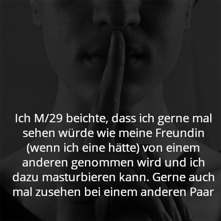 Ich M/29 beichte, dass ich gerne mal sehen würde wie meine Freundin (wenn ich eine hätte) von einem anderen genommen wird und ich dazu masturbieren kann. Gerne auch mal zusehen bei einem anderen Paar