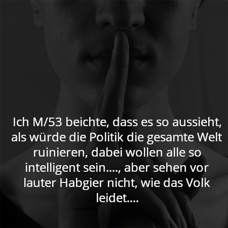 Ich M/53 beichte, dass es so aussieht, als würde die Politik die gesamte Welt ruinieren, dabei wollen alle so intelligent sein...., aber sehen vor lauter Habgier nicht, wie das Volk leidet....