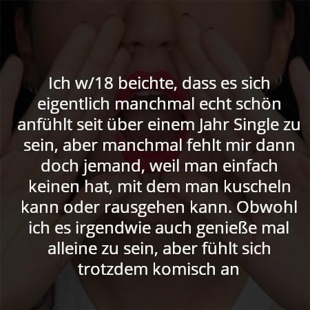 Ich w/18 beichte, dass es sich eigentlich manchmal echt schön anfühlt seit über einem Jahr Single zu sein, aber manchmal fehlt mir dann doch jemand, weil man einfach keinen hat, mit dem man kuscheln kann oder rausgehen kann. Obwohl ich es irgendwie auch genieße mal alleine zu sein, aber fühlt sich trotzdem komisch an