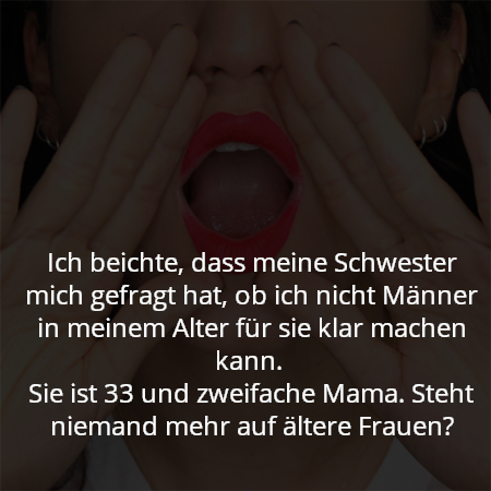 Ich beichte, dass meine Schwester mich gefragt hat, ob ich nicht Männer in meinem Alter für sie klar machen kann. 
Sie ist 33 und zweifache Mama. Steht niemand mehr auf ältere Frauen?