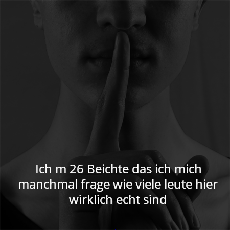 Ich m 26 Beichte das ich mich manchmal frage wie viele leute hier wirklich echt sind