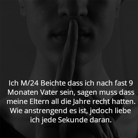 Ich M/24 Beichte dass ich nach fast 9 Monaten Vater sein, sagen muss dass meine Eltern all die Jahre recht hatten. Wie anstrengend es ist, jedoch liebe ich jede Sekunde daran.