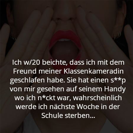 Ich w/20 beichte, dass ich mit dem Freund meiner Klassenkameradin geschlafen habe. Sie hat einen s**p von mir gesehen auf seinem Handy wo ich n*ckt war, wahrscheinlich werde ich nächste Woche in der Schule sterben...