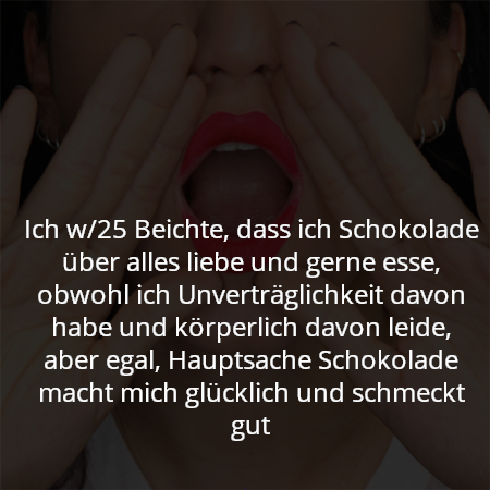 Ich w/25 Beichte, dass ich Schokolade über alles liebe und gerne esse, obwohl ich Unverträglichkeit davon habe und körperlich davon leide, aber egal, Hauptsache Schokolade macht mich glücklich und schmeckt gut